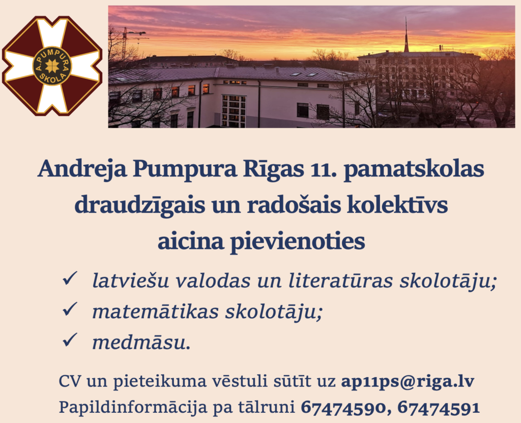 Andreja Pumpura Rīgas 11. pamatskolas draudzīgais un radošais kolektīvs aicina pievienoties
1) latviešu valodas un literatūras skolotāju;
2) matemātikas skolotāju;
3) medmāsu. 
CV un pieteikuma vēstuli sūtīt uz ap11ps@riga.lv
Papildinformācija pa tālruni 67474590, 67474591 
